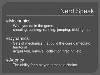  Mechanics
  • What you do in the game:
    shooting, building, running, jumping, bidding, etc.

 Dynamics
  • Sets of mechanics that build the core gameplay:
    territorial
    acquisition, survival, collection, trading, etc.

 Agency
  • The ability for a player to make a choice
 