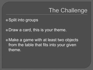  Split   into groups

 Draw    a card, this is your theme.

 Make a game with at least two objects
 from the table that fits into your given
 theme.
 