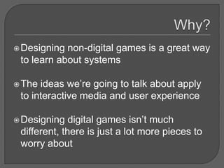  Designing non-digital games is a great way
 to learn about systems

 The ideas we’re going to talk about apply
 to interactive media and user experience

 Designing   digital games isn’t much
 different, there is just a lot more pieces to
 worry about
 