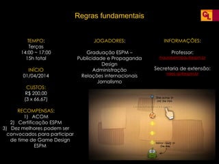 Regras fundamentais
TEMPO:
Terças
14:00 ~ 17:00
15h total
INÍCIO
01/04/2014
CUSTOS:
R$ 200,00
(3 x 66,67)
RECOMPENSAS:
1) ACOM
2) Certificação ESPM
3) Dez melhores podem ser
convocados para participar
de time de Game Design
ESPM
JOGADORES:
Graduação ESPM –
Publicidade e Propaganda
Design
Administração
Relações internacionais
Jornalismo
INFORMAÇÕES:
Professor:
mauroberimbau@espm.br
Secretaria de extensão:
naec-sp@espm.br
 