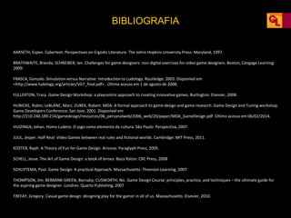 BIBLIOGRAFIA
AARSETH, Espen. Cybertext: Perspectives on Ergodic Literature. The Johns Hopkins University Press: Maryland, 1997.
BRATHWAITE, Brenda; SCHREIBER, Ian. Challenges for game designers: non-digital exercises for video game designers. Boston, Cengage Learning:
2009.
FRASCA, Gonzalo. Simulation versus Narrative: Introduction to Ludology. Routledge: 2003. Disponível em
<http://www.ludology.org/articles/VGT_final.pdf> . Último acesso em 1 de agosto de 2008.
FULLERTON, Tracy. Game Design Workshop: a playcentric approach to creating innovative games. Burlington: Elsevier, 2008.
HUNICKE, Robin; LeBLANC, Marc; ZUBEK, Robert. MDA: A formal approach to game design and game research. Game Design and Tuning workshop.
Game Developers Conference: San Jose, 2001. Disponível em
http://210.240.189.214/gamedesign/resources/06_personalweb/2006_web/20/paper/MDA_GameDesign.pdf. Último acesso em 06/02/2014.
HUIZINGA, Johan. Homo Ludens: O jogo como elemento da cultura. São Paulo: Perspectiva, 2007.
JUUL, Jesper. Half-Real: Video Games between real rules and fictional worlds. Cambridge: MIT Press, 2011.
KOSTER, Raph. A Theory of Fun for Game Design. Arizona: Paraglyph Press, 2005.
SCHELL, Jesse. The Art of Game Design: a book of lenses. Boca Raton: CRC Press, 2008
SCHUYTEMA, Paul. Game Design: A practical Approach. Massachusetts: Thomson Learning, 2007
THOMPSON, Jim; BERBANK-GREEN, Barnaby; CUSWORTH, Nic. Game Design Course: principles, practice, and techniques – the ultimate guide for
the aspiring game designer. Londres: Quarto Publishing, 2007
TREFAY, Gregory. Casual game design: designing play for the gamer in all of us. Massachusetts: Elsevier, 2010.
 