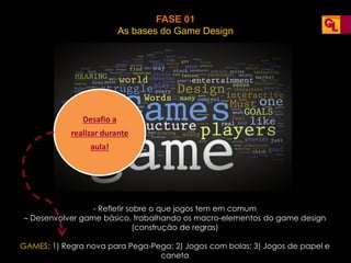 FASE 01
As bases do Game Design
- Refletir sobre o que jogos tem em comum
– Desenvolver game básico, trabalhando os macro-elementos do game design
(construção de regras)
GAMES: 1) Regra nova para Pega-Pega; 2) Jogos com bolas; 3) Jogos de papel e
caneta
Desafio a
realizar durante
aula!
 