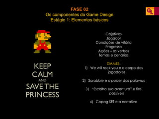FASE 02
Os componentes do Game Design
Estágio 1: Elementos básicos
Objetivos
Jogador
Condições de vitória
Progresso
Ações – os verbos
Temas e cenários
GAMES:
1) We will rock you e o corpo dos
jogadores
2) Scrabble e o poder das palavras
3) “Escolha sua aventura” e fins
possíveis
4) Copag SET e a narrativa
 
