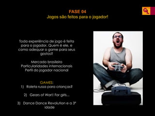FASE 04
Jogos são feitos para o jogador!
Toda experiência de jogo é feita
para o jogador. Quem é ele, e
como adequar o game para seus
gostos?
Mercado brasileiro
Particularidades internacionais
Perfil do jogador nacional
GAMES:
1) Roleta russa para crianças?
2) Gears of War!! For girls...
3) Dance Dance Revolution e a 3ª
idade
 