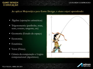 • Álgebra (operações aritméticas)
• Trigonometria (parábolas, retas,
seno, coseno, tangente, etc)
• Geometria (Estudo do espaço)
• Economia;
• Estatística;
• Vetor (Física);
• Ciência da computação e Lógica
computacional (algoritmos).
Ao aplicar Matemática para Game Design, o aluno
estará aprendendo:
 