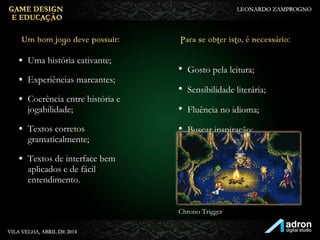 • Uma história cativante;
• Experiências marcantes;
• Coerência entre história e
jogabilidade;
• Textos corretos
gramaticalmente;
• Textos de interface bem
aplicados e de fácil
entendimento.
Um bom jogo deve
possuir:
• Gosto pela leitura;
• Sensibilidade literária;
• Fluência no idioma;
• Buscar inspiração;
Para se obter isto, é
necessário:
Chrono Trigger
 