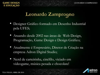 Leonardo Zamprogno
• Designer Gráfico formado em Desenho Industrial
pela UFES;
• Atuando desde 2002 nas áreas de Web Design,
Programação, Game Design e Design Gráfico;
• Atualmente é Empresário, Diretor de Criação na
empresa Adron Digital Studio;
• Nerd de carteirinha, cinéfilo, viciado em
videogame, música pesada e chocolate!
 