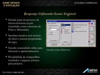 • Grande parte do processo de
desenvolvimento já pré-
concebido, como estruturas de
Física e Matemática
• Interface intuitiva com recurso
de clicar e arrastar propriedades
de jogo;
• Grande comunidade online para
discussão e aprimoramentos;
• Possibilidade de compartilhar
resultados e angariar reforços
para projetos.
Resposta: Utilizando Game
Engines!
Interface Game Maker 6.0
 