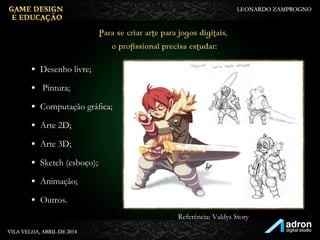 • Desenho livre;
• Pintura;
• Computação gráfica;
• Arte 2D;
• Arte 3D;
• Sketch (esboço);
• Animação;
• Outros.
Para se criar arte para jogos digitais,
o profissional precisa estudar:
Referência: Valdys Story
 