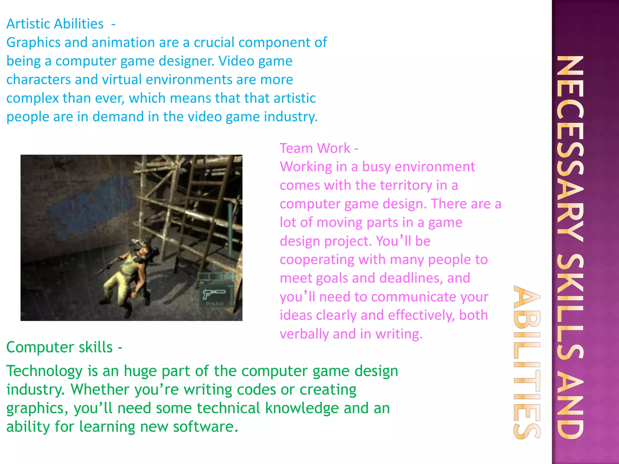 Artistic Abilities -
Graphics and animation are a crucial component of
being a computer game designer. Video game
characters and virtual environments are more
complex than ever, which means that that artistic
people are in demand in the video game industry.

                                         Team Work -
                                         Working in a busy environment
                                         comes with the territory in a
                                         computer game design. There are a
                                         lot of moving parts in a game
                                         design project. You’ll be
                                         cooperating with many people to
                                         meet goals and deadlines, and
                                         you’ll need to communicate your
                                         ideas clearly and effectively, both
                                         verbally and in writing.
Computer skills -
Technology is an huge part of the computer game design
industry. Whether you’re writing codes or creating
graphics, you’ll need some technical knowledge and an
ability for learning new software.
 