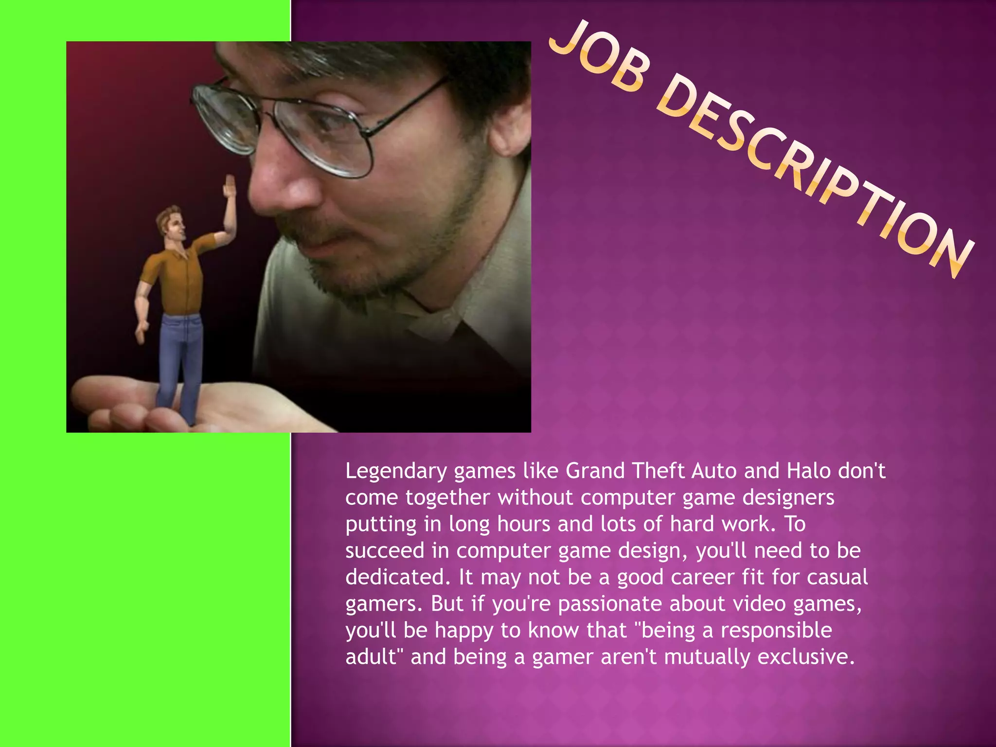 Legendary games like Grand Theft Auto and Halo don't
come together without computer game designers
putting in long hours and lots of hard work. To
succeed in computer game design, you'll need to be
dedicated. It may not be a good career fit for casual
gamers. But if you're passionate about video games,
you'll be happy to know that "being a responsible
adult" and being a gamer aren't mutually exclusive.
 