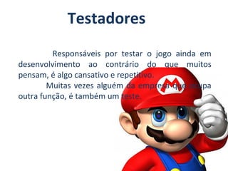 Testadores
Responsáveis por testar o jogo ainda em
desenvolvimento ao contrário do que muitos
pensam, é algo cansativo e repetitivo.
Muitas vezes alguém da empresa que ocupa
outra função, é também um teste.

 