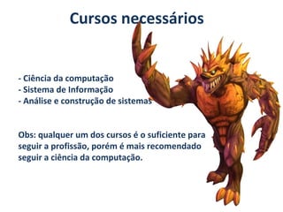 Cursos necessários

- Ciência da computação
- Sistema de Informação
- Análise e construção de sistemas
Obs: qualquer um dos cursos é o suficiente para
seguir a profissão, porém é mais recomendado
seguir a ciência da computação.

 