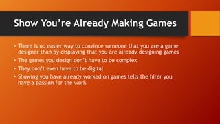 Show You’re Already Making Games
• There is no easier way to convince someone that you are a game
designer than by displaying that you are already designing games
• The games you design don’t have to be complex
• They don’t even have to be digital
• Showing you have already worked on games tells the hirer you
have a passion for the work
 