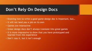 Don’t Rely On Design Docs
• Knowing how to write a good game design doc is important, but…
• It will not land you a job on its own
• Games are interactive
• Great design docs don’t always translate into great games
• It is more impressive to show that you have prototyped and
learned from the experience
• Don’t toss it, but it isn’t enough
 