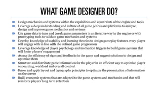 WHAT GAME DESIGNER DO?
Design mechanics and systems within the capabilities and constraints of the engine and tools
Leverage a deep understanding and culture of all game genres and platforms to analyze,
design and improve game mechanics and systems
Use game data to tune and tweak game parameters in an iterative way in the engine or with
prototyping tools to validate game mechanics and systems
Develop knowledge of usability and learning theories to design gameplay features every player
will engage with in line with the defined game progression
Leverage knowledge of player psychology and motivation triggers to build game systems that
will foster players' engagement
Assess the efficiency of signs and feedbacks in the game and suggest solutions to design and
optimize them
Structure and distribute game information for the player in an efficient way to optimize player
onboarding, workload and overall comfort
Know and apply layout and typography principles to optimize the presentation of information
on the screen
Build economic systems that are adapted to the game systems and mechanics and that will
reinforce players’ long term retention
 