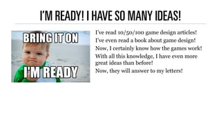I’M READY! I HAVE SO MANY IDEAS!
I’ve read 10/50/100 game design articles!
I’ve even read a book about game design!
Now, I...
