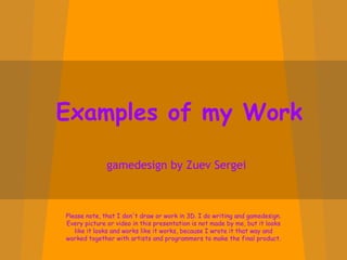 Examples of my Work gamedesign by Zuev Sergei Please note, that I don't draw or work in 3D. I do writing and gamedesign. Every picture or video in this presentation is not made by me, but it looks like it looks and works like it works, because I wrote it that way and worked together with artists and programmers to make the final product. 
