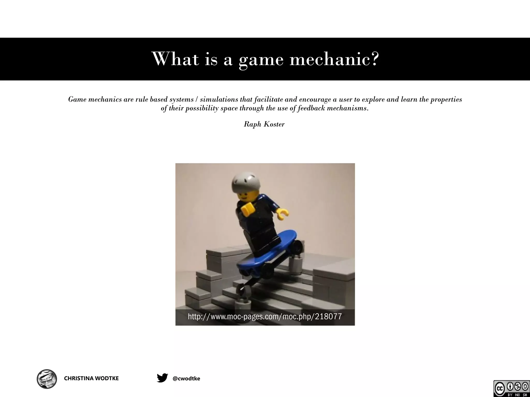 CHRISTINA WODTKE @cwodtke
What is a game mechanic?
Game mechanics are rule based systems / simulations that facilitate and encourage a user to explore and learn the properties
of their possibility space through the use of feedback mechanisms.
Raph Koster
http://www.moc-pages.com/moc.php/218077
 