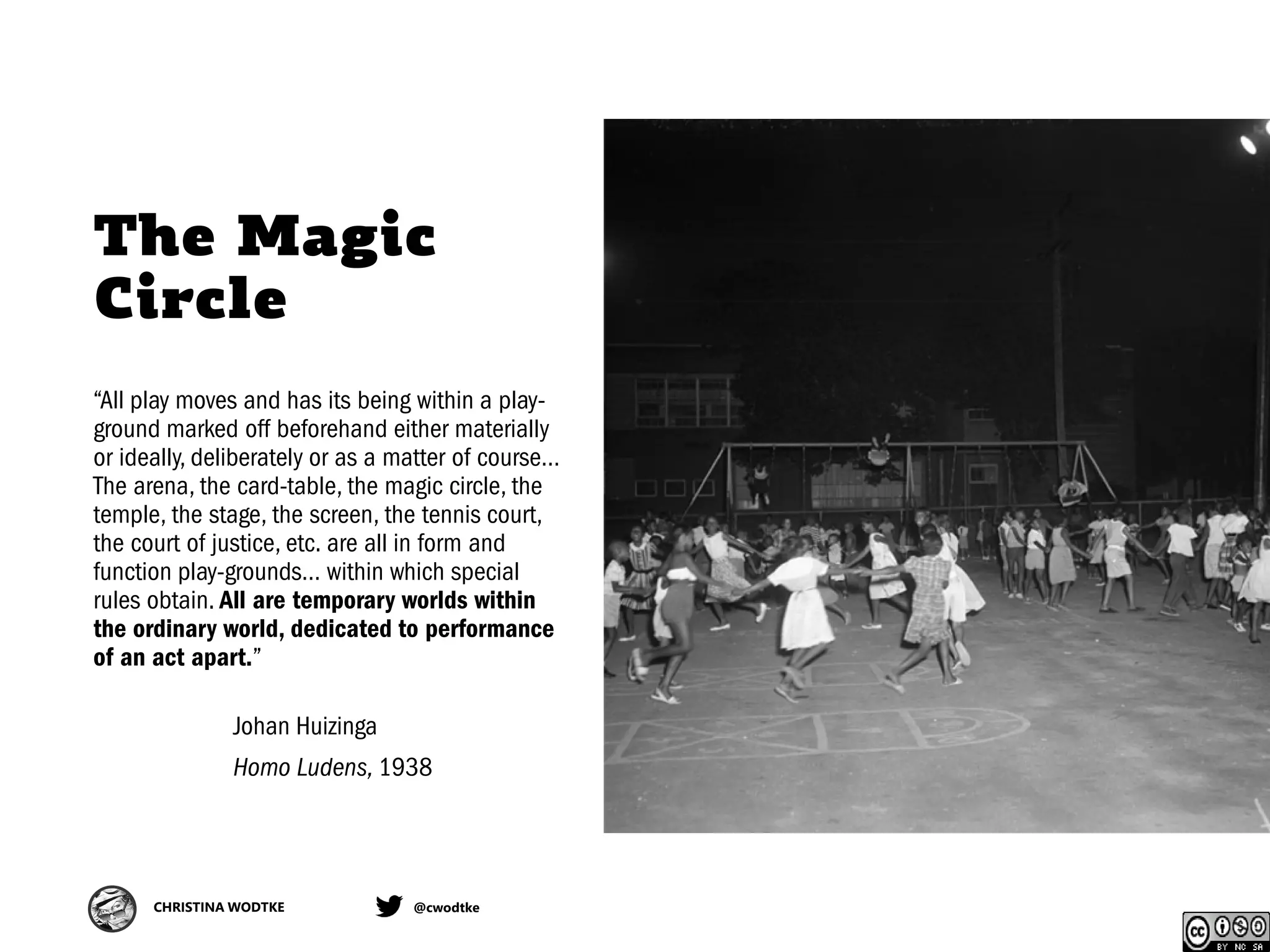 CHRISTINA WODTKE @cwodtke
The Magic
Circle
“All play moves and has its being within a play-
ground marked off beforehand either materially
or ideally, deliberately or as a matter of course…
The arena, the card-table, the magic circle, the
temple, the stage, the screen, the tennis court,
the court of justice, etc. are all in form and
function play-grounds… within which special
rules obtain. All are temporary worlds within
the ordinary world, dedicated to performance
of an act apart.”
Johan Huizinga
Homo Ludens, 1938
 