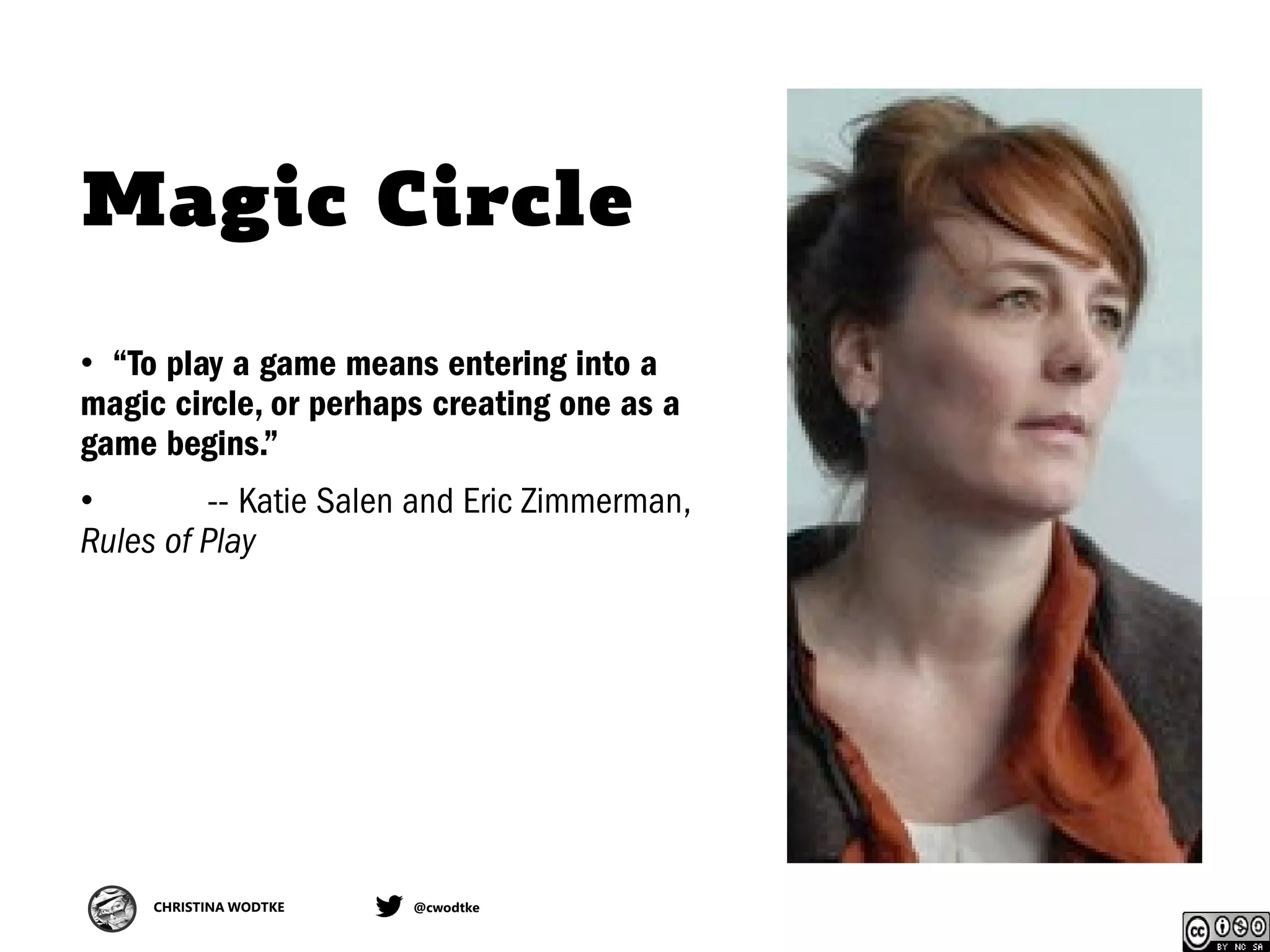 CHRISTINA WODTKE @cwodtke
Magic Circle
• “To play a game means entering into a
magic circle, or perhaps creating one as a
game begins.”
• -- Katie Salen and Eric Zimmerman,
Rules of Play
 