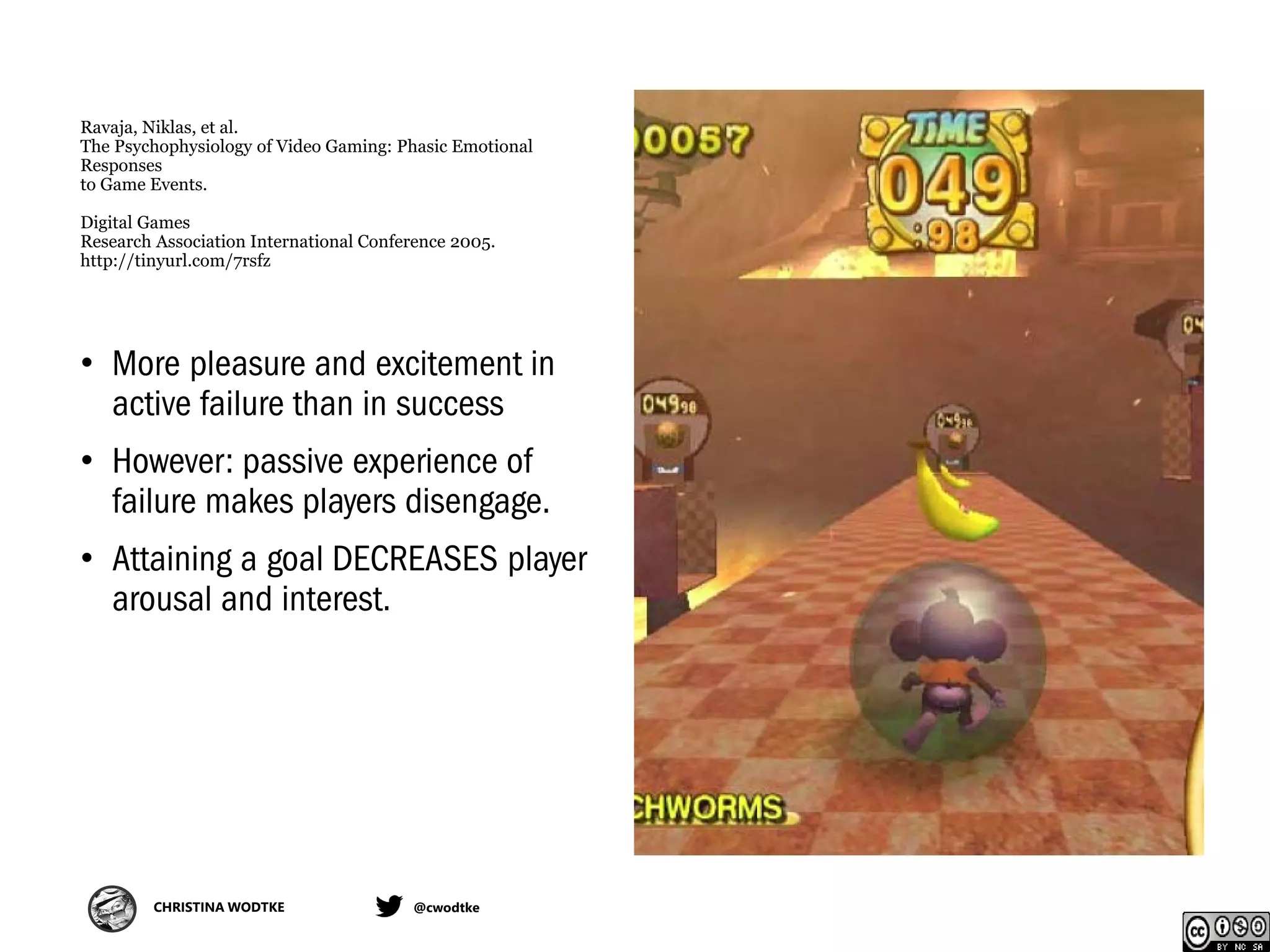 CHRISTINA WODTKE @cwodtke
Ravaja, Niklas, et al.
The Psychophysiology of Video Gaming: Phasic Emotional
Responses
to Game Events.
Digital Games
Research Association International Conference 2005.
http://tinyurl.com/7rsfz
• More pleasure and excitement in
active failure than in success
• However: passive experience of
failure makes players disengage.
• Attaining a goal DECREASES player
arousal and interest.
 