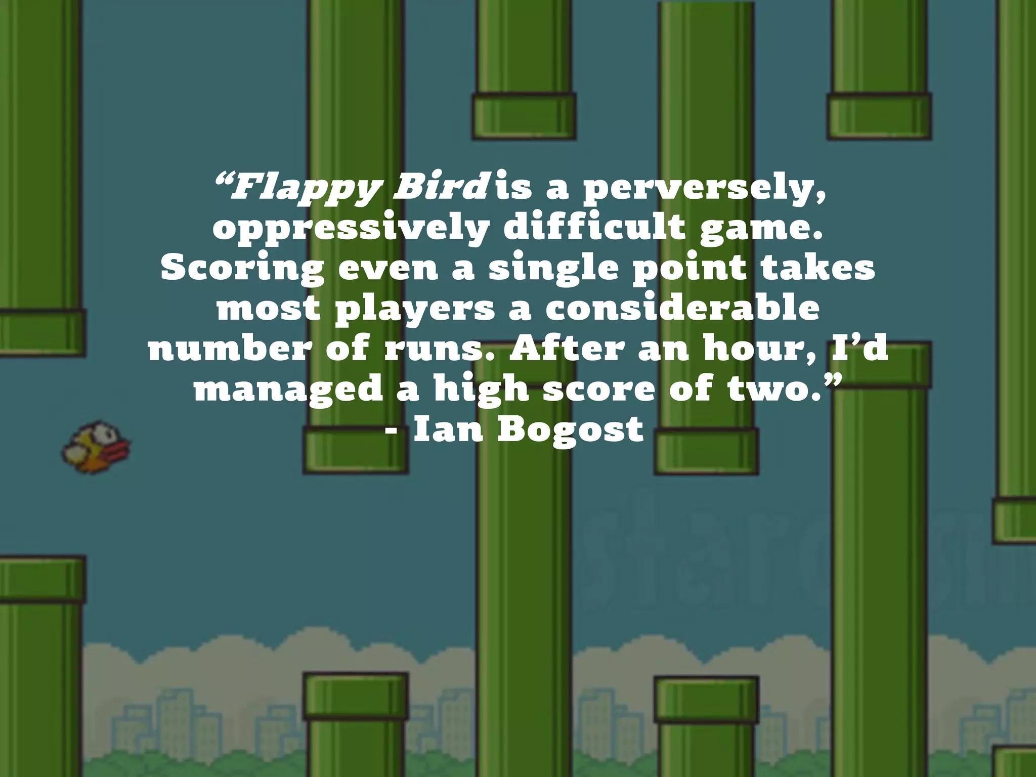 CHRISTINA WODTKE @cwodtke
“Flappy Bird is a perversely,
oppressively difficult game.
Scoring even a single point takes
most players a considerable
number of runs. After an hour, I’d
managed a high score of two.”
- Ian Bogost
 