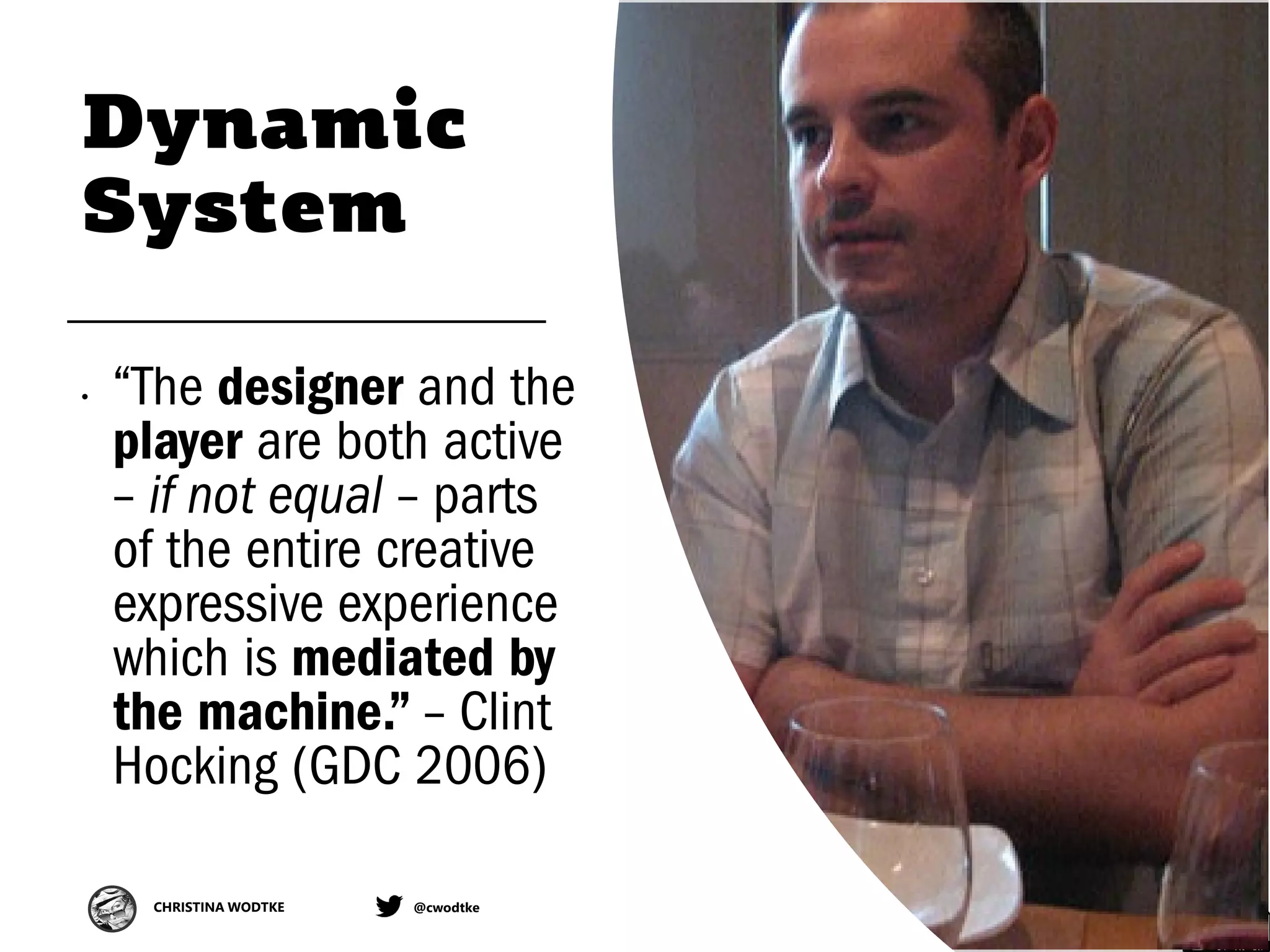 CHRISTINA WODTKE @cwodtke
Dynamic
System
• “The designer and the
player are both active
– if not equal – parts
of the entire creative
expressive experience
which is mediated by
the machine.” – Clint
Hocking (GDC 2006)
 