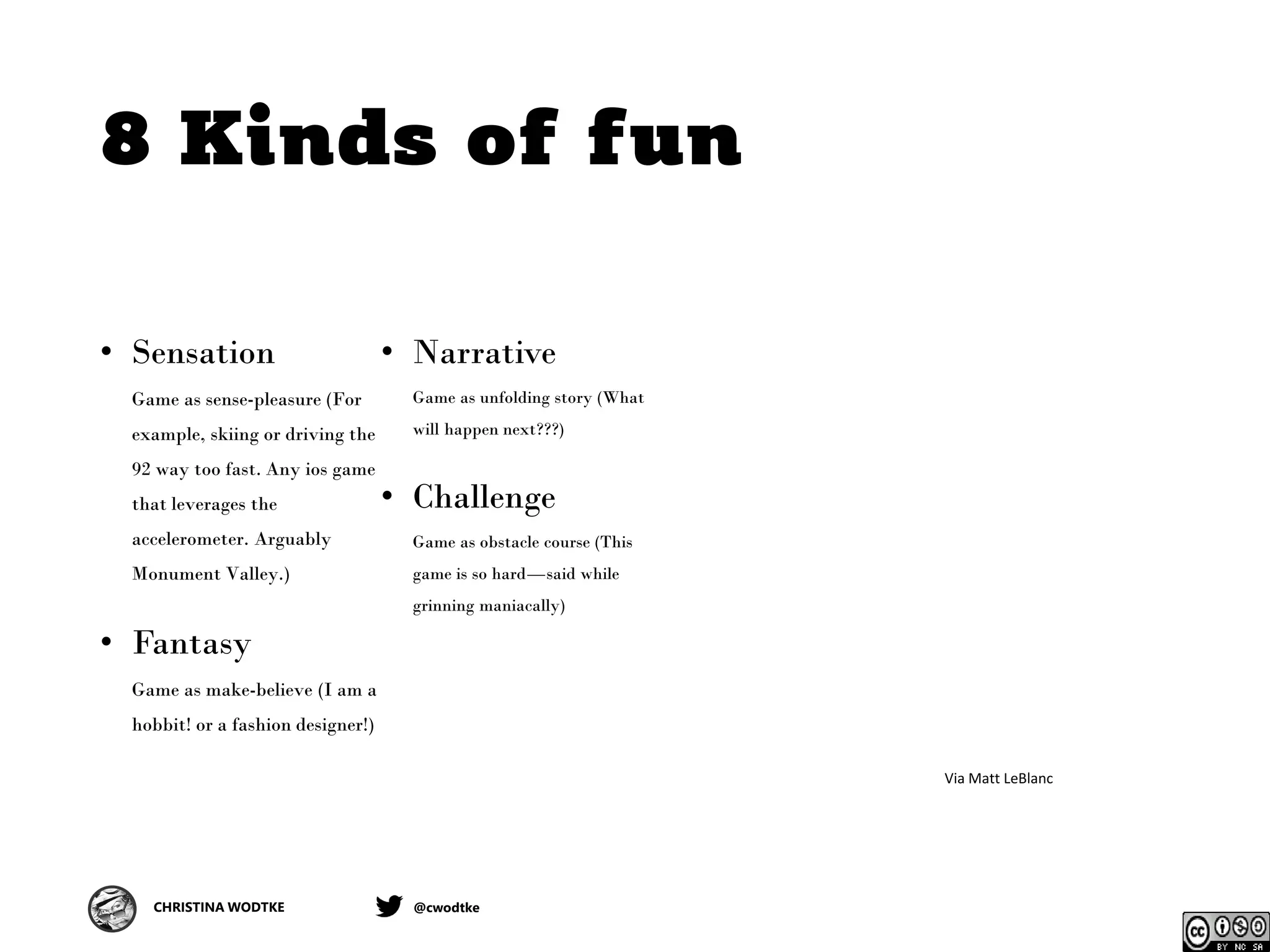 CHRISTINA WODTKE @cwodtke
8 Kinds of fun
• Sensation
Game as sense-pleasure (For
example, skiing or driving the
92 way too fast. Any ios game
that leverages the
accelerometer. Arguably
Monument Valley.)
• Fantasy
Game as make-believe (I am a
hobbit! or a fashion designer!)
• Narrative
Game as unfolding story (What
will happen next???)
• Challenge
Game as obstacle course (This
game is so hard—said while
grinning maniacally)
Via Matt LeBlanc
 