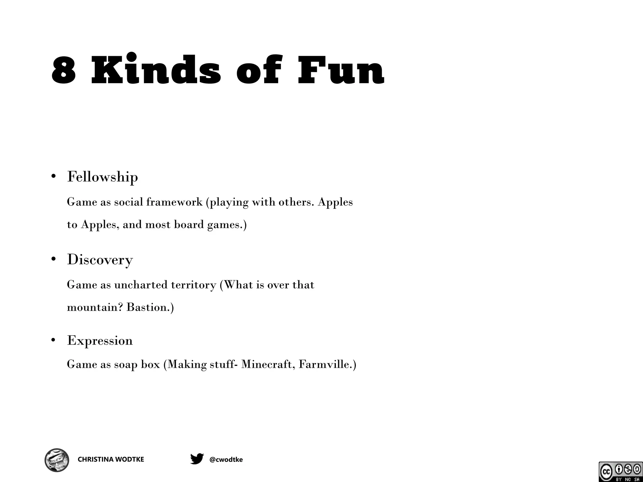 CHRISTINA WODTKE @cwodtke
8 Kinds of Fun
• Fellowship
Game as social framework (playing with others. Apples
to Apples, and most board games.)
• Discovery
Game as uncharted territory (What is over that
mountain? Bastion.)
• Expression
Game as soap box (Making stuff- Minecraft, Farmville.)
 