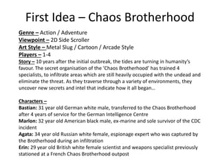 First Idea – Chaos Brotherhood
Genre – Action / Adventure
Viewpoint – 2D Side Scroller
Art Style – Metal Slug / Cartoon / Arcade Style
Players – 1-4
Story – 10 years after the initial outbreak, the tides are turning in humanity’s
favour. The secret organisation of the ‘Chaos Brotherhood’ has trained 4
specialists, to infiltrate areas which are still heavily occupied with the undead and
eliminate the threat. As they traverse through a variety of environments, they
uncover new secrets and intel that indicate how it all began…
Characters –
Bastian: 31 year old German white male, transferred to the Chaos Brotherhood
after 4 years of service for the German Intelligence Centre
Marlon: 32 year old American black male, ex-marine and sole survivor of the CDC
incident
Agata: 34 year old Russian white female, espionage expert who was captured by
the Brotherhood during an infiltration
Erin: 29 year old British white female scientist and weapons specialist previously
stationed at a French Chaos Brotherhood outpost
 