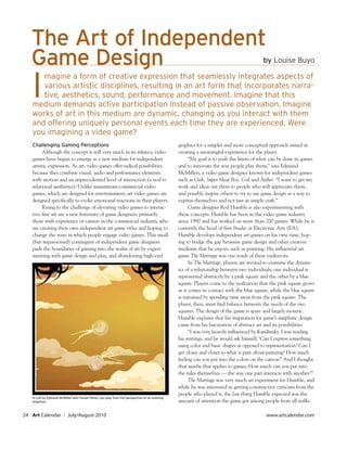 The Art of Independent
   Game Design                                                                                                                           by Louise Buyo



   I
      magine a form of creative expression that seamlessly integrates aspects of
      various artistic disciplines, resulting in an art form that incorporates narra-
      tive, aesthetics, sound, performance and movement. Imagine that this
   medium demands active participation instead of passive observation. Imagine
   works of art in this medium are dynamic, changing as you interact with them
   and offering uniquely personal events each time they are experienced. Were
   you imagining a video game?
   Challenging Gaming Perceptions                                                               graphics for a simpler and more conceptual approach aimed at
         Although the concept is still very much in its infancy, video                          creating a meaningful experience for the player.
   games have begun to emerge as a new medium for independent                                         “My goal is to push the limits of what can be done in games
   artistic expression. As art, video games offer radical possibilities                         and to innovate the way people play them,” says Edmund
   because they combine visual, audio and performance elements                                  McMillen, a video game designer known for independent games
   with motion and an unprecedented level of interaction (a nod to                              such as Gish, Super Meat Boy, Coil and Aether. “I want to get my
   relational aesthetics). Unlike mainstream commercial video                                   work and ideas out there to people who will appreciate them,
   games, which are designed for entertainment, art video games are                             and possibly inspire others to try to use game design as a way to
   designed specifically to evoke emotional reactions in their players.                         express themselves and not just as simple craft.”
         Rising to the challenge of elevating video games to interac-                                 Game designer Rod Humble is also experimenting with
   tive fine art are a new fraternity of game designers, primarily                              these concepts. Humble has been in the video game industry
   those with experience or careers in the commercial industry, who                             since 1990 and has worked on more than 200 games. While he is
   are creating their own independent art game titles and hoping to                             currently the head of Sim Studio at Electronic Arts (EA),
   change the ways in which people engage video games. This small                               Humble develops independent art games on his own time, hop-
   (but impassioned) contingent of independent game designers                                   ing to bridge the gap between game design and other creative
   push the boundaries of gaming into the realm of art by experi-                               mediums that he enjoys, such as painting. His influential art
   menting with game design and play, and abandoning high-end                                   game The Marriage was one result of these endeavors.
                                                                                                      In The Marriage, players are invited to examine the dynam-
                                                                                                ics of a relationship between two individuals; one individual is
                                                                                                represented abstractly by a pink square and the other by a blue
                                                                                                square. Players come to the realization that the pink square grows
                                                                                                as it comes in contact with the blue square, while the blue square
                                                                                                is sustained by spending time away from the pink square. The
                                                                                                player, then, must find balance between the needs of the two
                                                                                                squares. The design of the game is spare and largely esoteric.
                                                                                                Humble explains that his inspiration for game’s simplistic design
                                                                                                came from his fascination of abstract art and its possibilities.
                                                                                                      “I was very heavily influenced by Kandinsky. I was reading
                                                                                                his writings, and he would ask himself, ‘Can I express something
                                                                                                using color and basic shapes as opposed to representation? Can I
                                                                                                get closer and closer to what is pure about painting? How much
                                                                                                feeling can you put into the colors on the canvas?’ And I thought
                                                                                                that maybe that applies to games. How much can you put into
                                                                                                the rules themselves — the way one part interacts with another?”
                                                                                                      The Marriage was very much an experiment for Humble, and
                                                                                                while he was interested in getting constructive criticism from the
                                                                                                people who played it, the last thing Humble expected was the
   In Coil by Edmund McMillen and Florian Himsl, you play from the perspective of an evolving
   organism.                                                                                    amount of attention the game got among people from all walks

24 Art Calendar         ı July/August 2010                                                                                                www.artcalendar.com
 