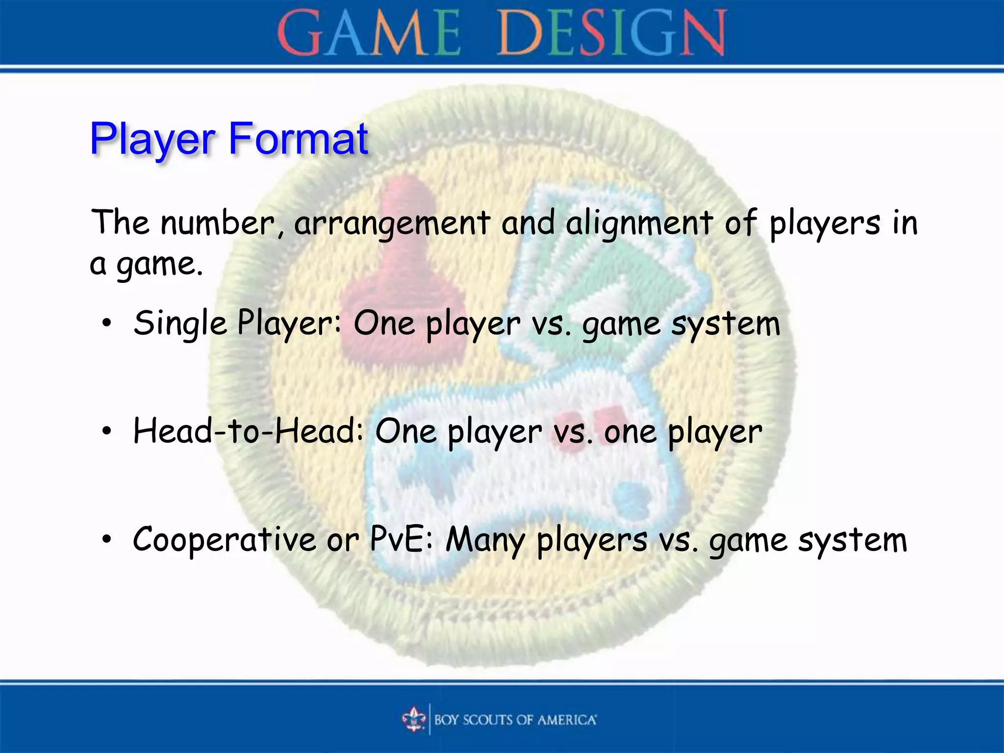 Player Format
The number, arrangement and alignment of players in
a game.
• Single Player: One player vs. game system
• Head-to-Head: One player vs. one player
• Cooperative or PvE: Many players vs. game system
 