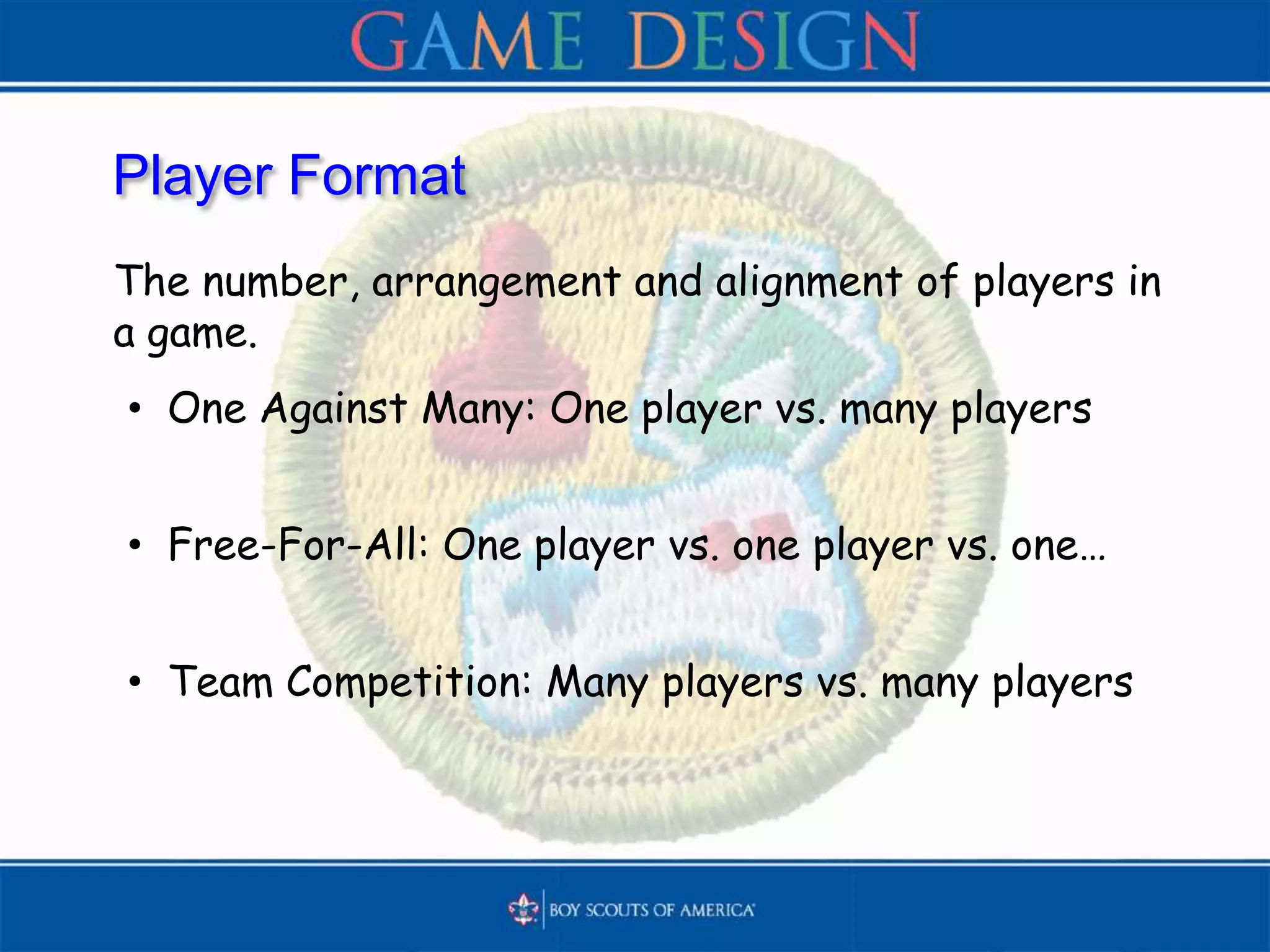 Player Format
The number, arrangement and alignment of players in
a game.
• One Against Many: One player vs. many players
• Free-For-All: One player vs. one player vs. one…
• Team Competition: Many players vs. many players
 