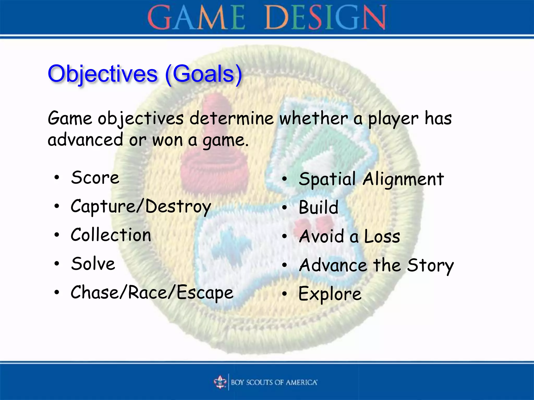 Objectives (Goals)
Game objectives determine whether a player has
advanced or won a game.
• Score
• Capture/Destroy
• Collection
• Solve
• Chase/Race/Escape
• Spatial Alignment
• Build
• Avoid a Loss
• Advance the Story
• Explore
 