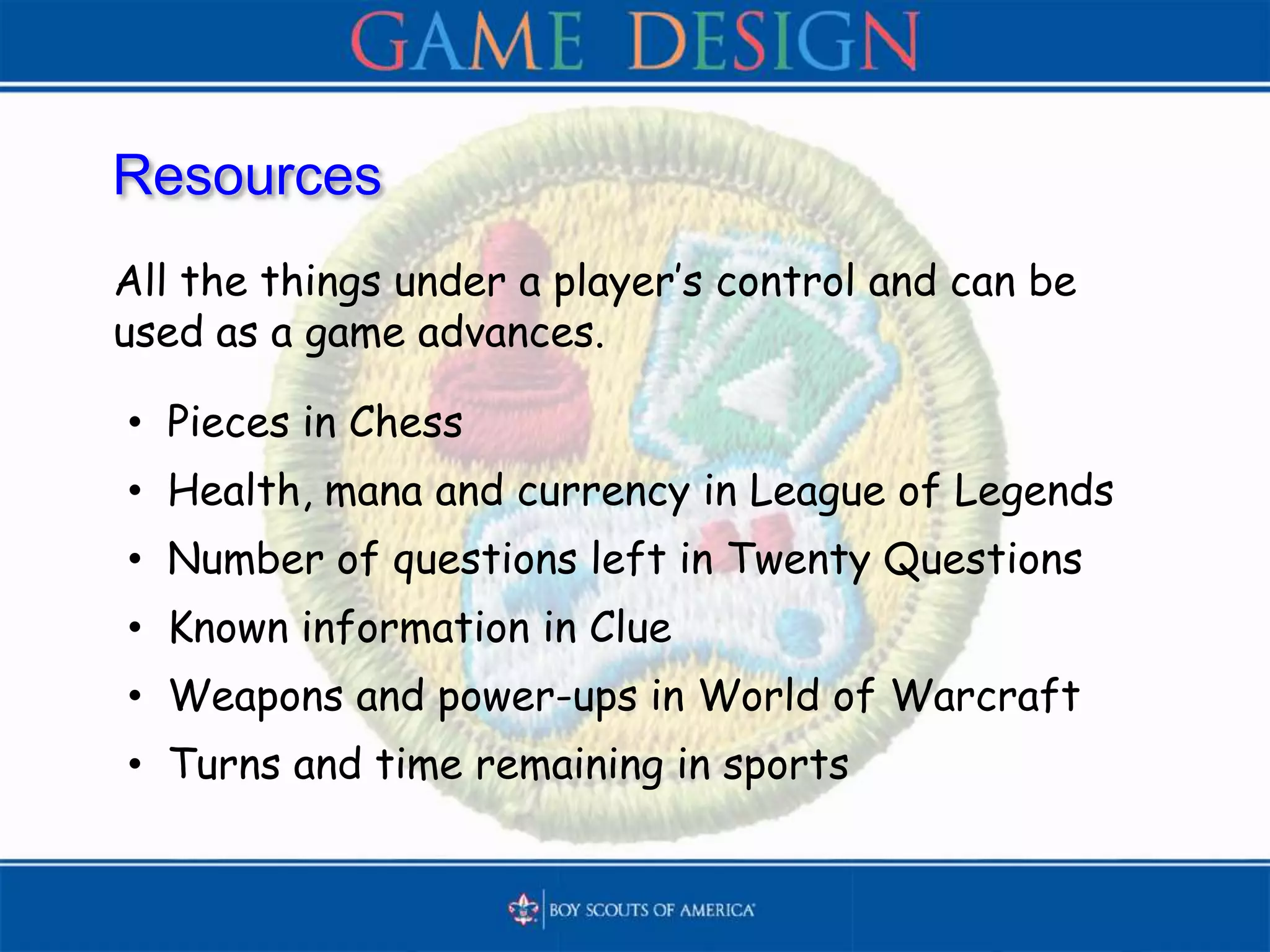 Resources
All the things under a player’s control and can be
used as a game advances.
• Pieces in Chess
• Health, mana and currency in League of Legends
• Number of questions left in Twenty Questions
• Known information in Clue
• Weapons and power-ups in World of Warcraft
• Turns and time remaining in sports
 