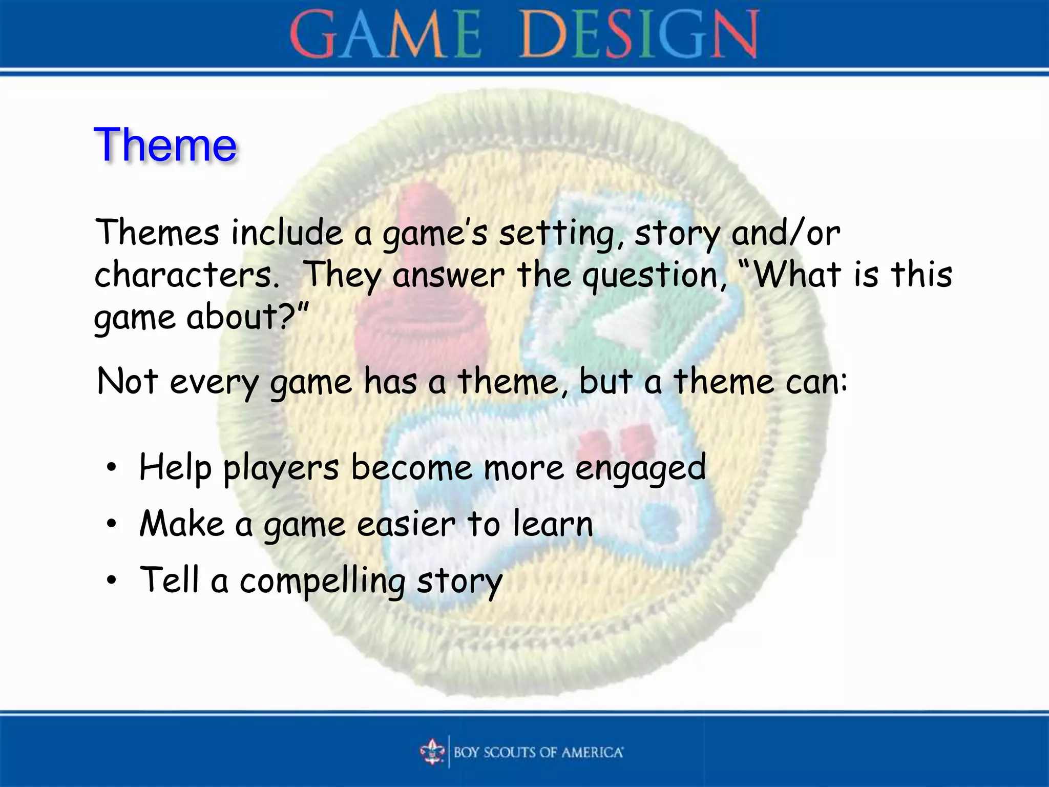 Theme
Themes include a game’s setting, story and/or
characters. They answer the question, “What is this
game about?”
• Help players become more engaged
• Make a game easier to learn
• Tell a compelling story
Not every game has a theme, but a theme can:
 