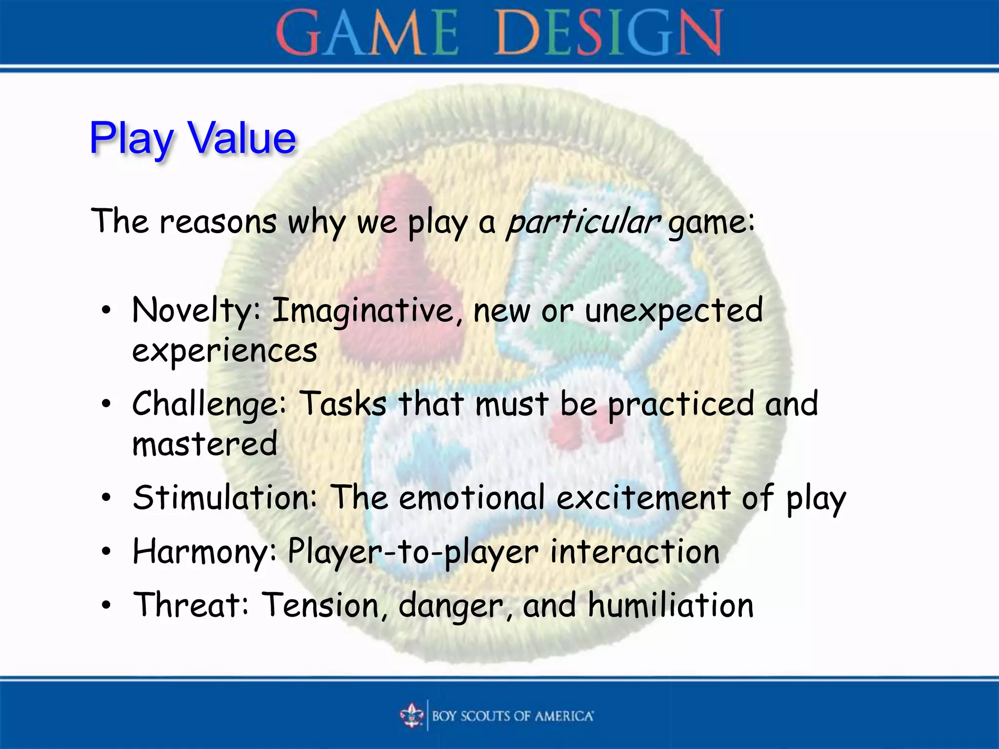 Play Value
The reasons why we play a particular game:
• Novelty: Imaginative, new or unexpected
experiences
• Challenge: Tasks that must be practiced and
mastered
• Stimulation: The emotional excitement of play
• Harmony: Player-to-player interaction
• Threat: Tension, danger, and humiliation
 
