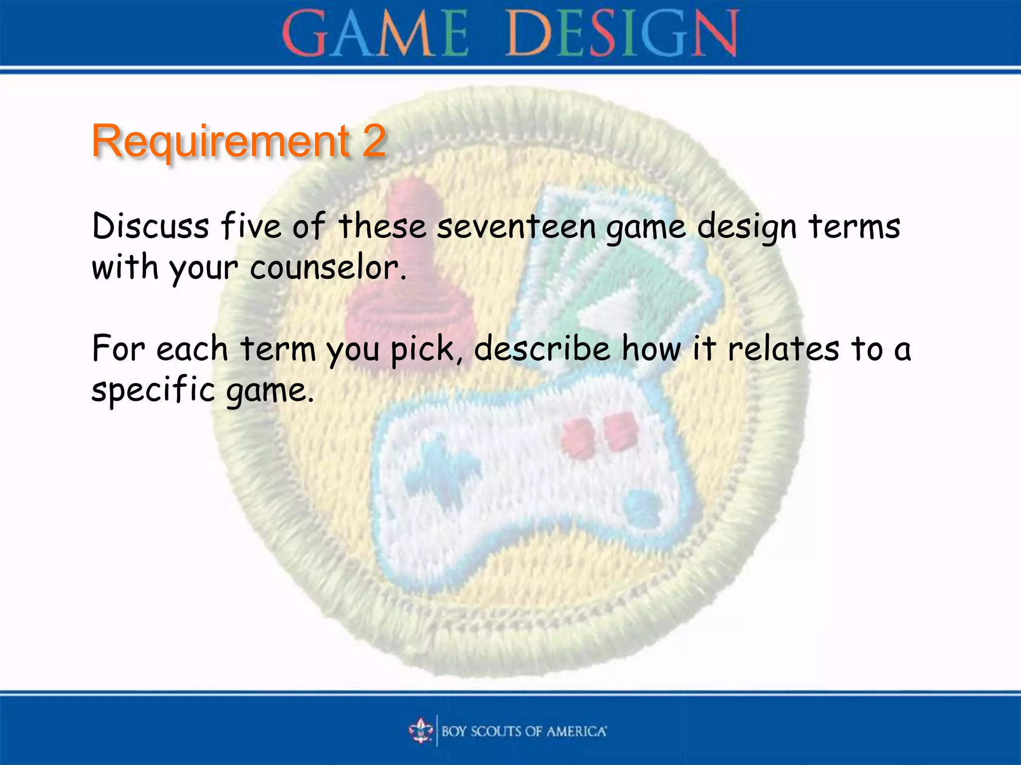 Requirement 2
Discuss five of these seventeen game design terms
with your counselor.
For each term you pick, describe how it relates to a
specific game.
 