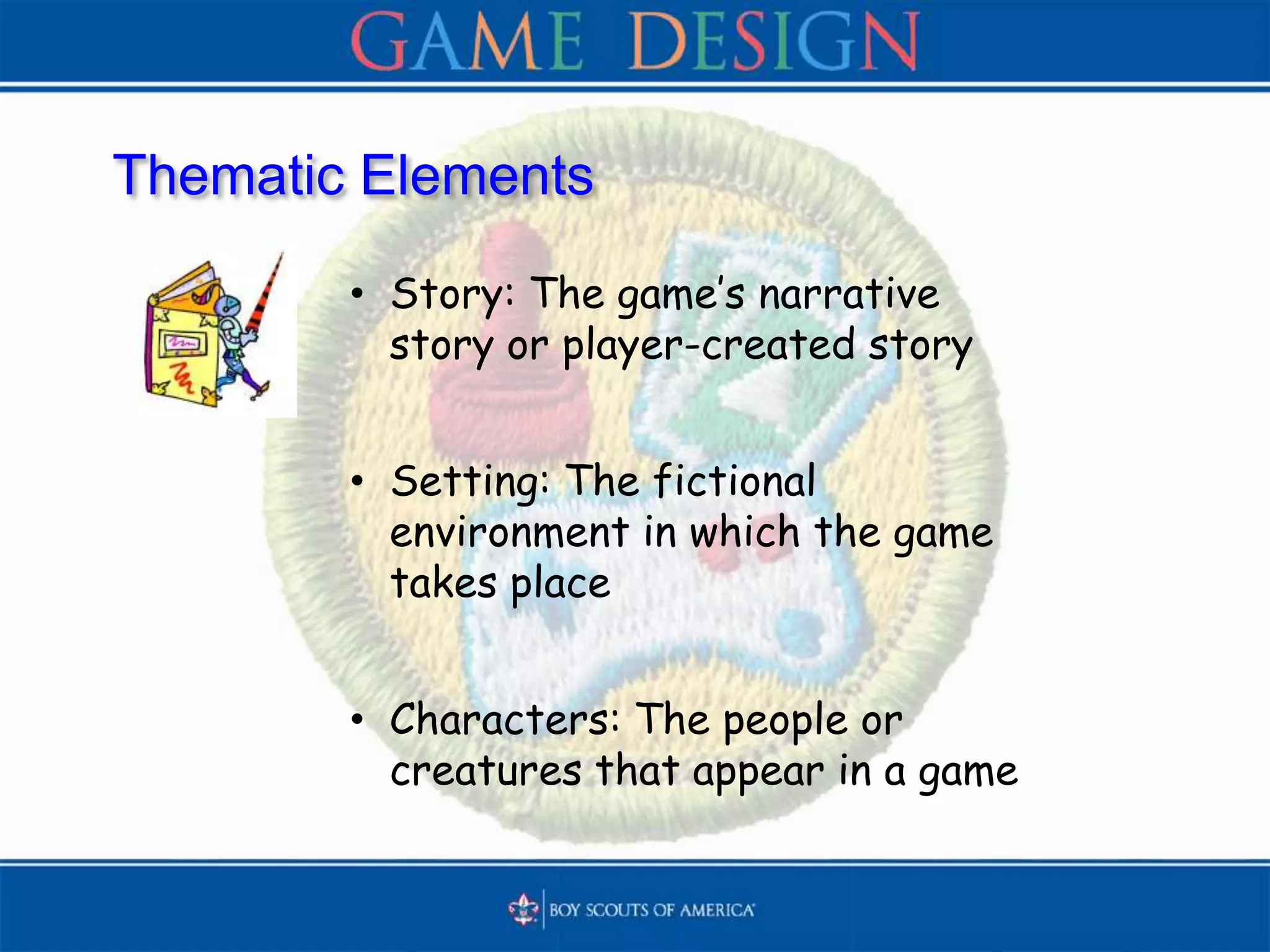 Thematic Elements
• Story: The game’s narrative
story or player-created story
• Setting: The fictional
environment in which the game
takes place
• Characters: The people or
creatures that appear in a game
 