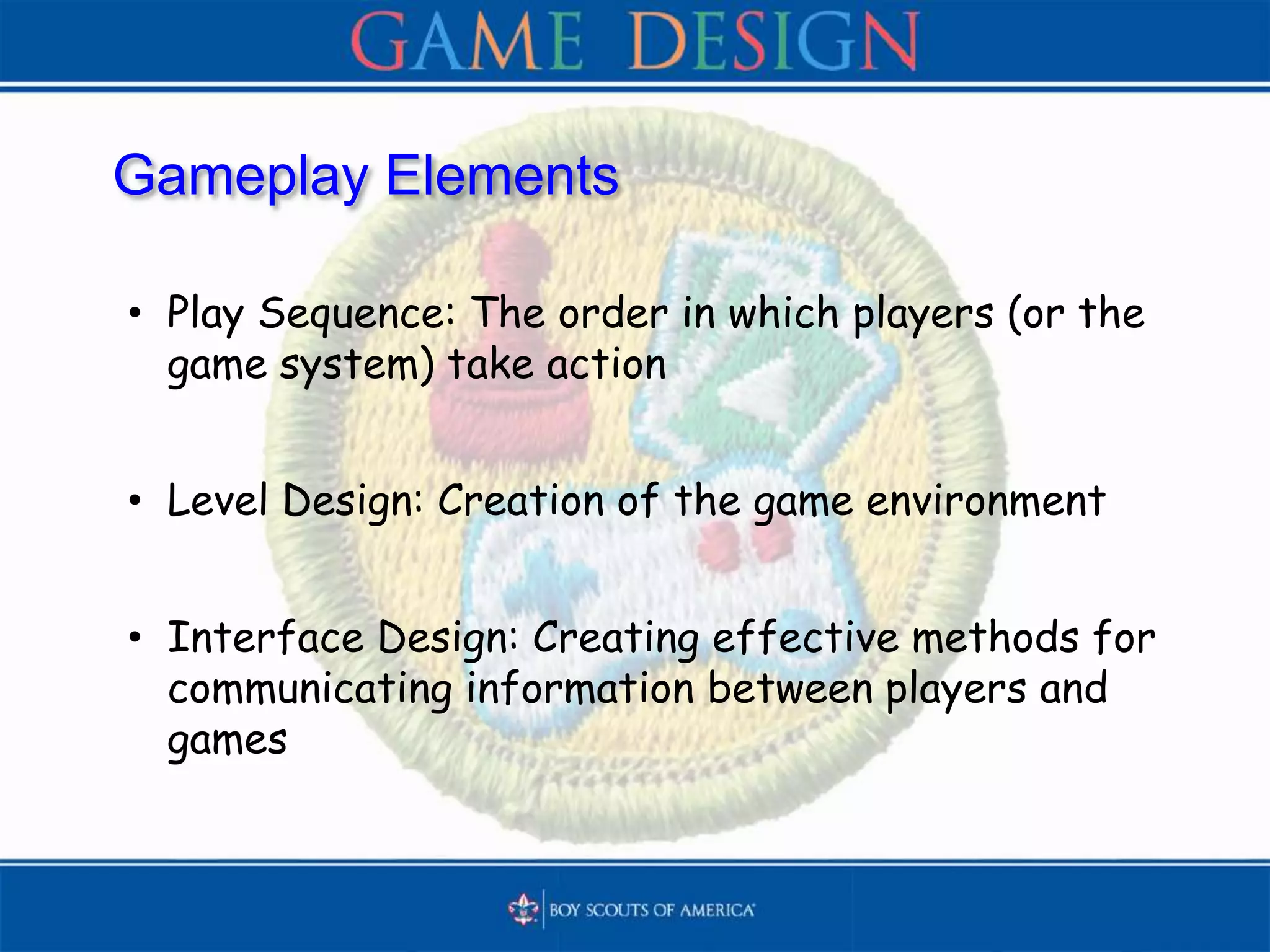 Gameplay Elements
• Play Sequence: The order in which players (or the
game system) take action
• Level Design: Creation of the game environment
• Interface Design: Creating effective methods for
communicating information between players and
games
 