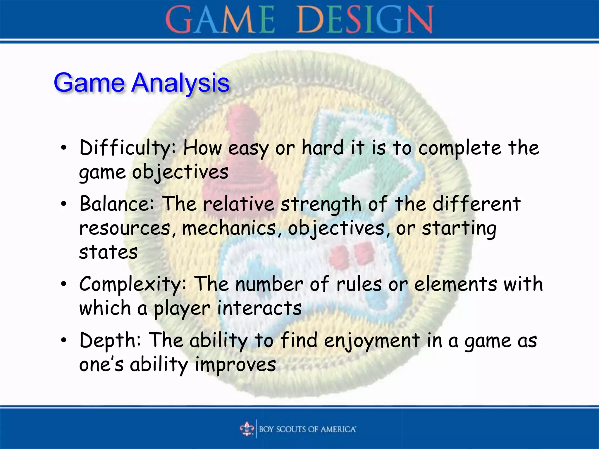 Game Analysis
• Difficulty: How easy or hard it is to complete the
game objectives
• Balance: The relative strength of the different
resources, mechanics, objectives, or starting
states
• Complexity: The number of rules or elements with
which a player interacts
• Depth: The ability to find enjoyment in a game as
one’s ability improves
 