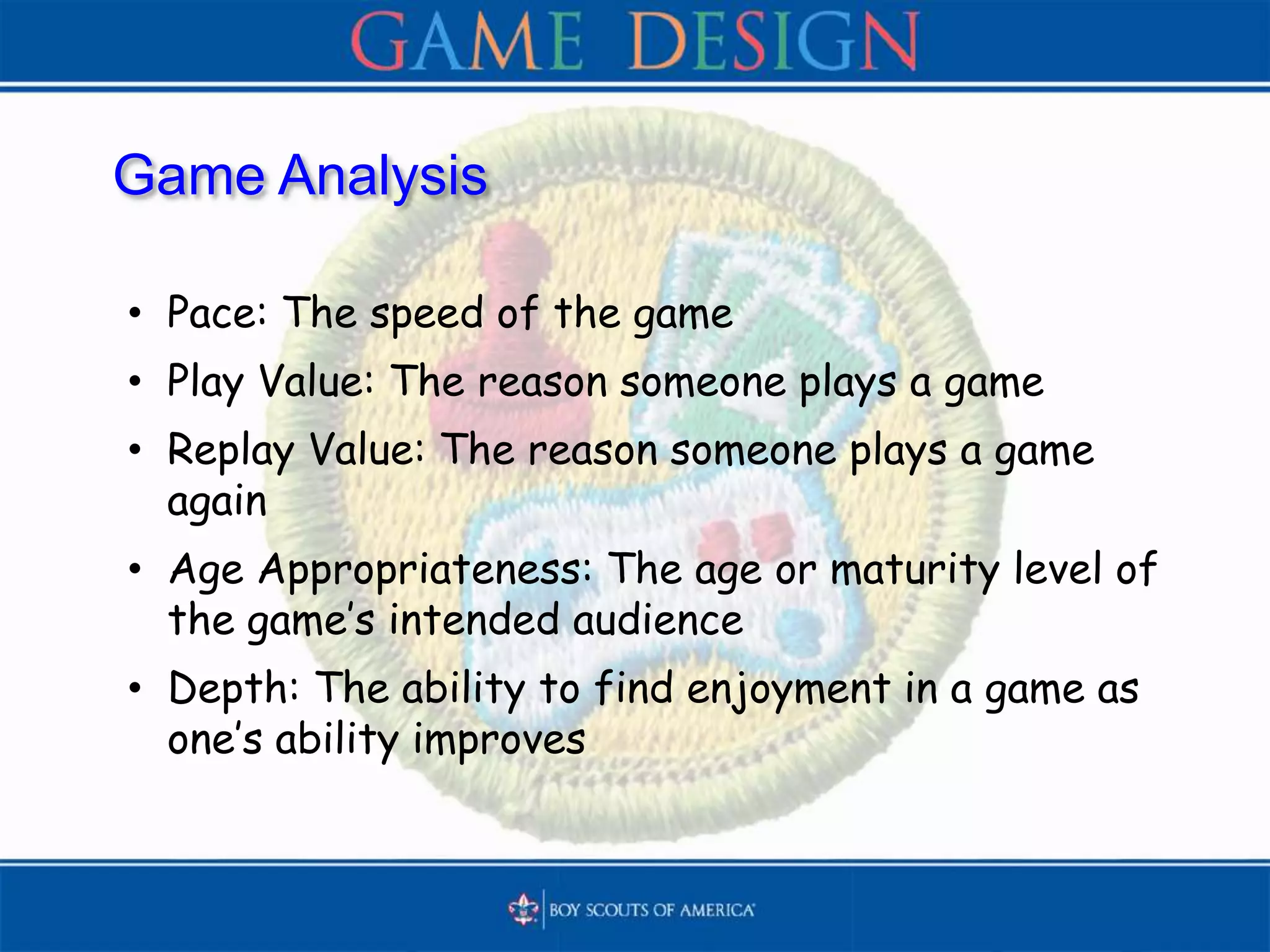 Game Analysis
• Pace: The speed of the game
• Play Value: The reason someone plays a game
• Replay Value: The reason someone plays a game
again
• Age Appropriateness: The age or maturity level of
the game’s intended audience
• Depth: The ability to find enjoyment in a game as
one’s ability improves
 