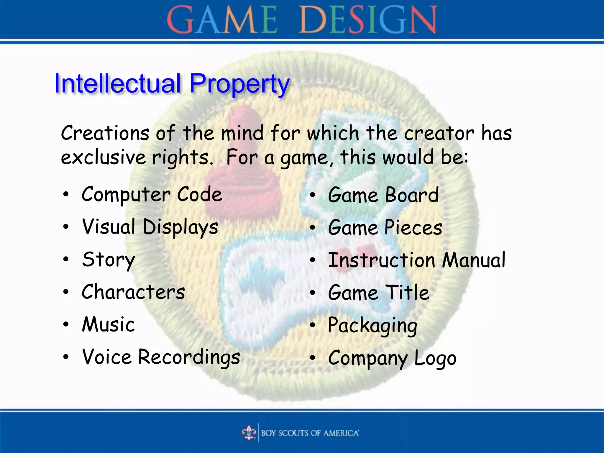 Intellectual Property
Creations of the mind for which the creator has
exclusive rights. For a game, this would be:
• Computer Code
• Visual Displays
• Story
• Characters
• Music
• Voice Recordings
• Game Board
• Game Pieces
• Instruction Manual
• Game Title
• Packaging
• Company Logo
 