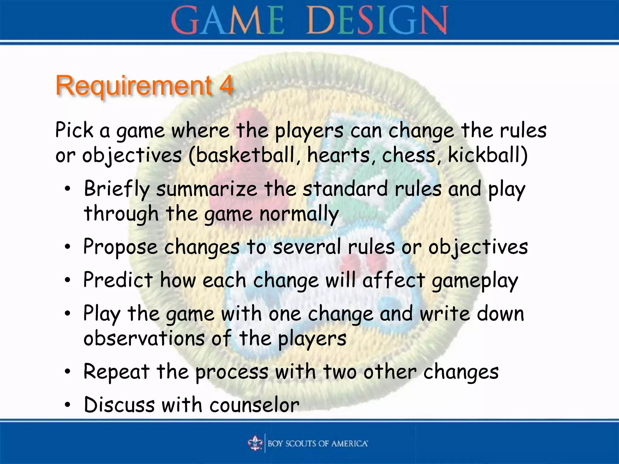 Requirement 4
Pick a game where the players can change the rules
or objectives (basketball, hearts, chess, kickball)
• Briefly summarize the standard rules and play
through the game normally
• Propose changes to several rules or objectives
• Predict how each change will affect gameplay
• Play the game with one change and write down
observations of the players
• Repeat the process with two other changes
• Discuss with counselor
 