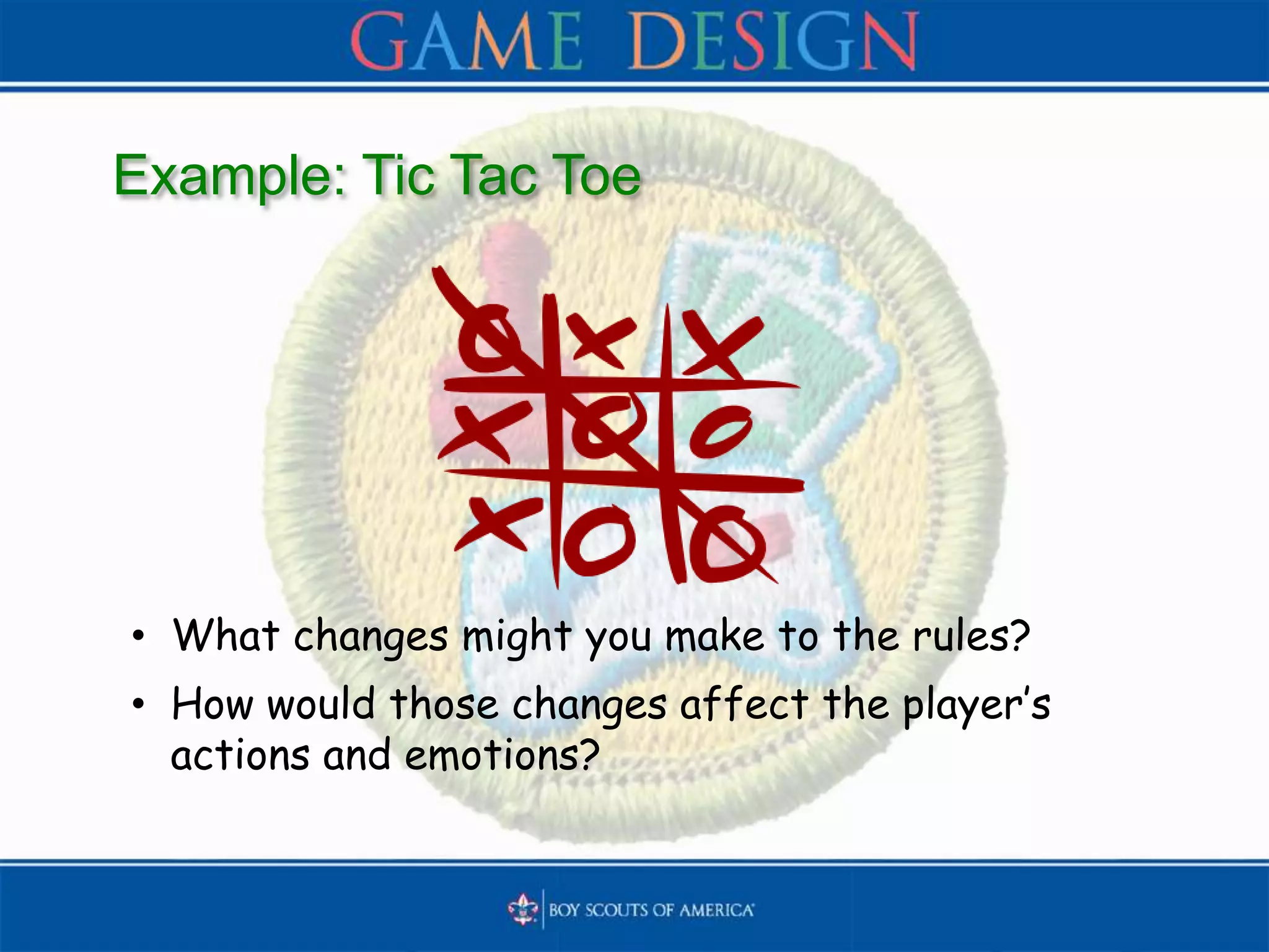 Example: Tic Tac Toe
• What changes might you make to the rules?
• How would those changes affect the player’s
actions and emotions?
 