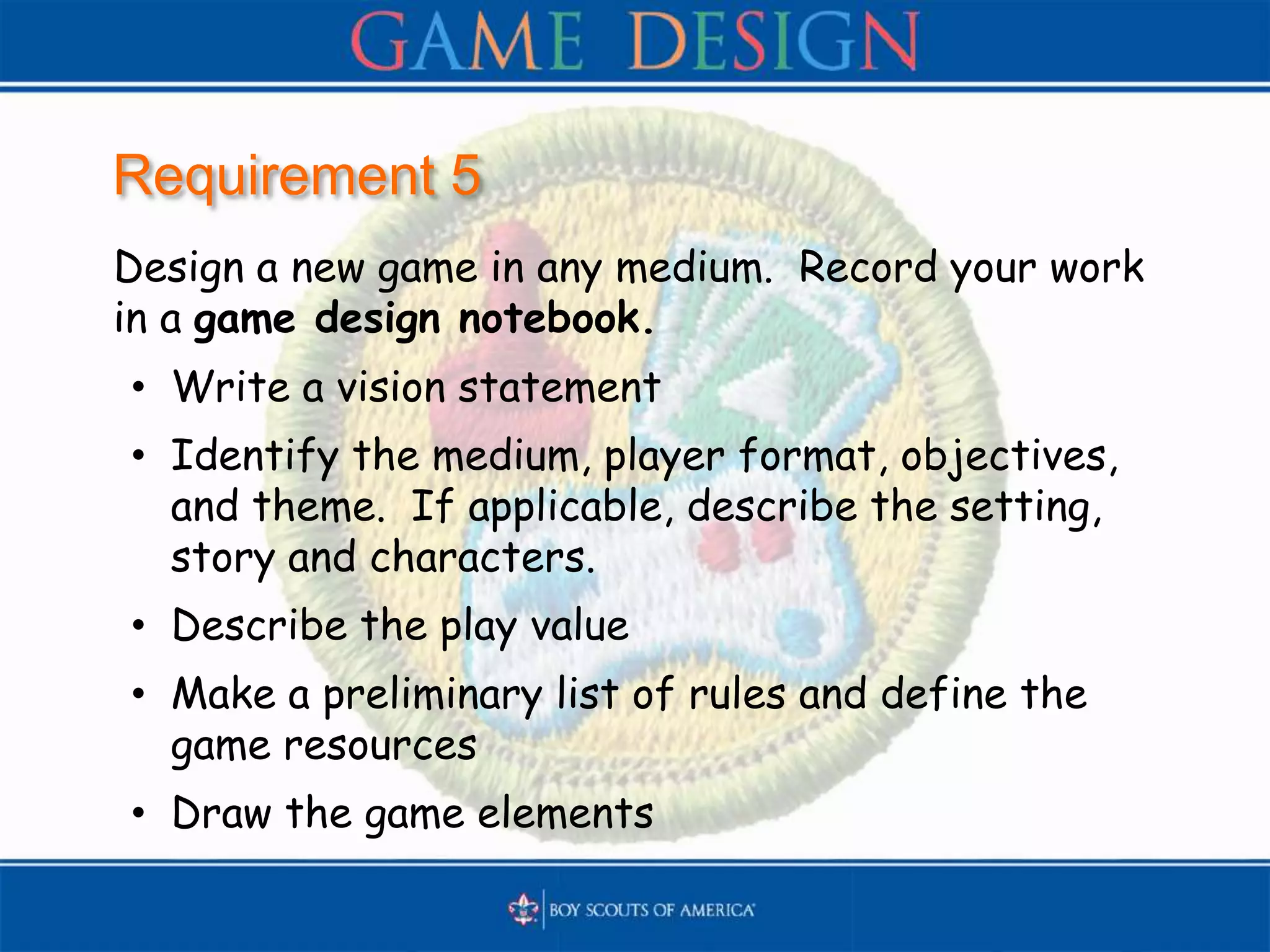 Requirement 5
Design a new game in any medium. Record your work
in a game design notebook.
• Write a vision statement
• Identify the medium, player format, objectives,
and theme. If applicable, describe the setting,
story and characters.
• Describe the play value
• Make a preliminary list of rules and define the
game resources
• Draw the game elements
 