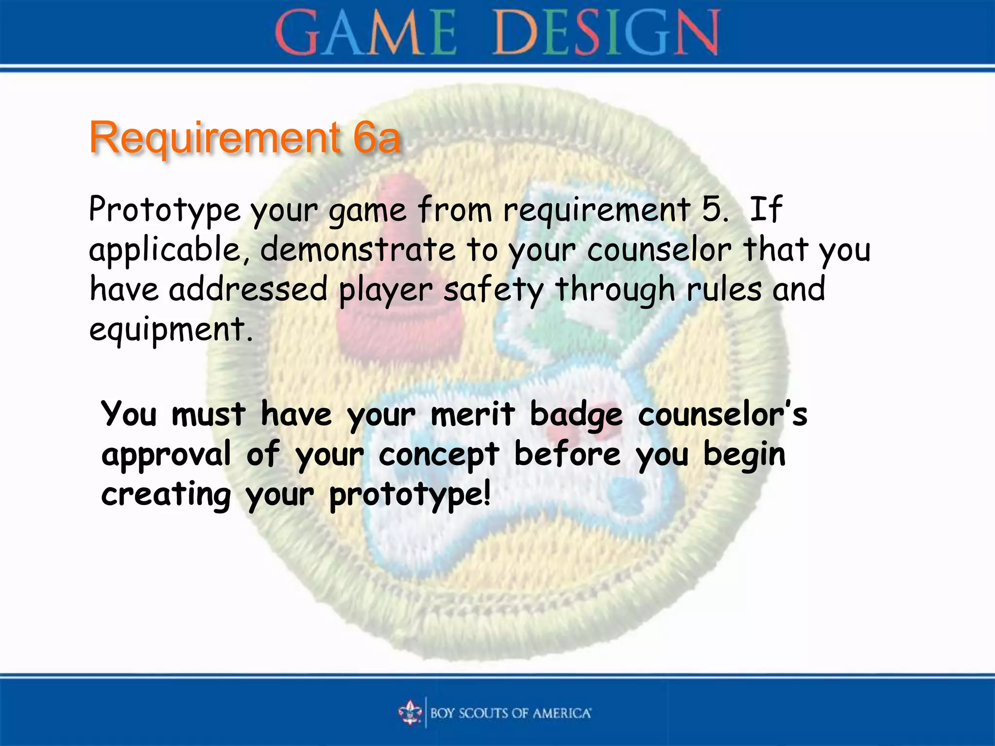 Requirement 6a
Prototype your game from requirement 5. If
applicable, demonstrate to your counselor that you
have addressed player safety through rules and
equipment.
You must have your merit badge counselor’s
approval of your concept before you begin
creating your prototype!
 