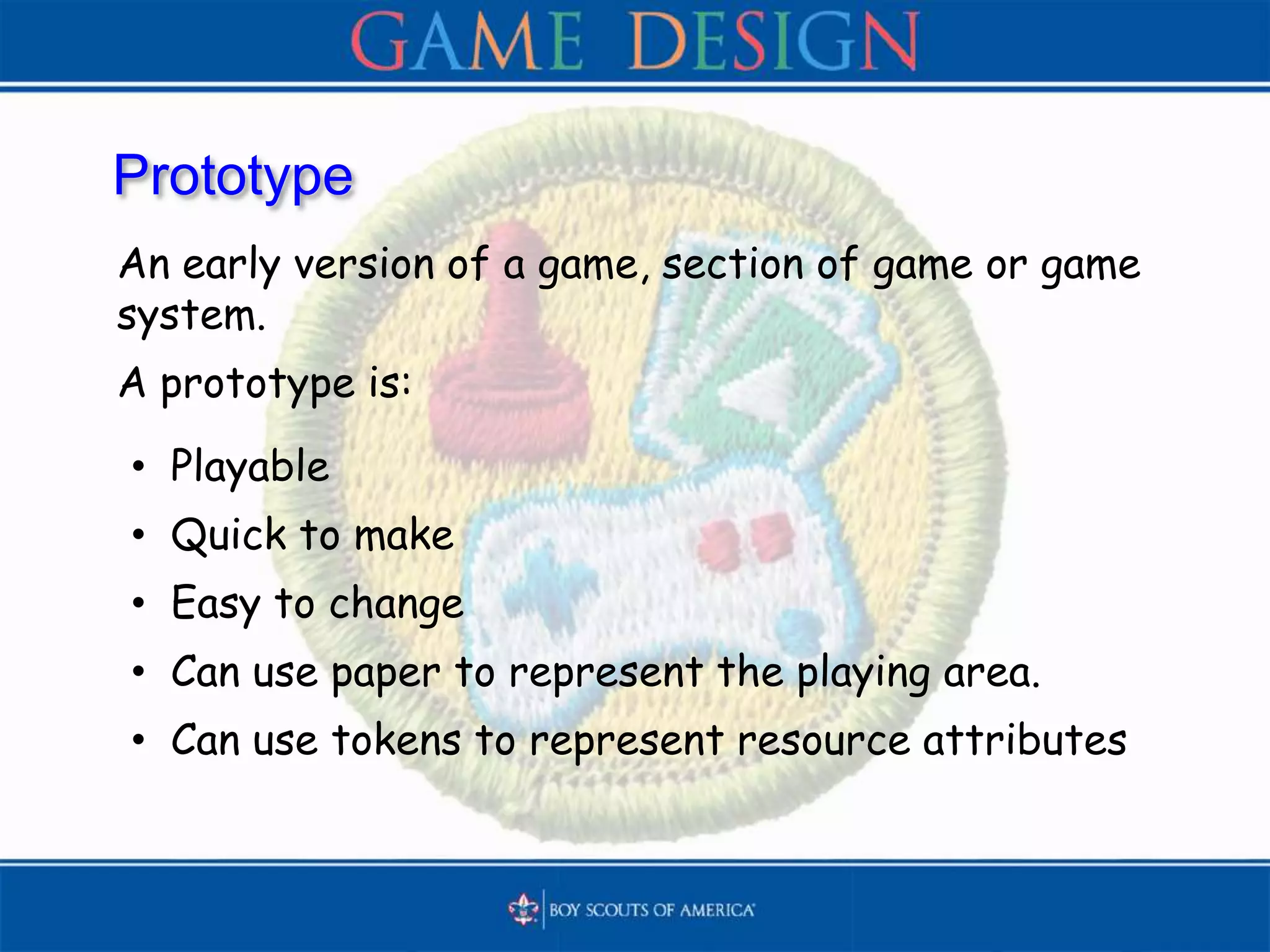 Prototype
An early version of a game, section of game or game
system.
A prototype is:
• Playable
• Quick to make
• Easy to change
• Can use paper to represent the playing area.
• Can use tokens to represent resource attributes
 