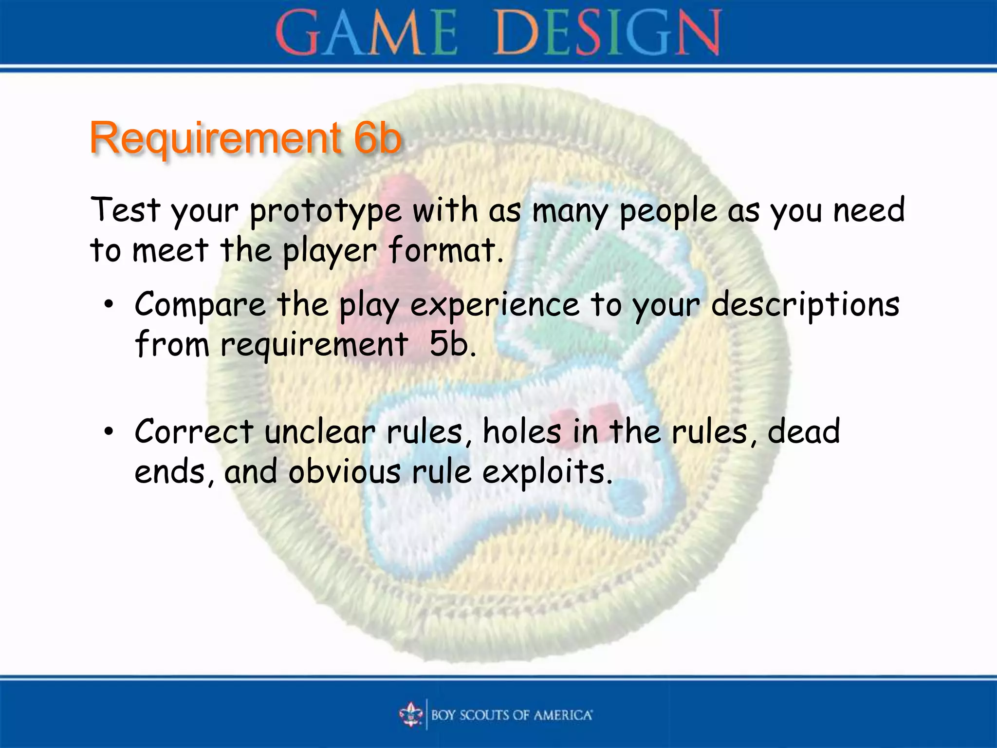 Requirement 6b
Test your prototype with as many people as you need
to meet the player format.
• Compare the play experience to your descriptions
from requirement 5b.
• Correct unclear rules, holes in the rules, dead
ends, and obvious rule exploits.
 